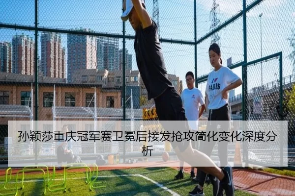 孙颖莎重庆冠军赛卫冕后接发抢攻简化变化深度分析